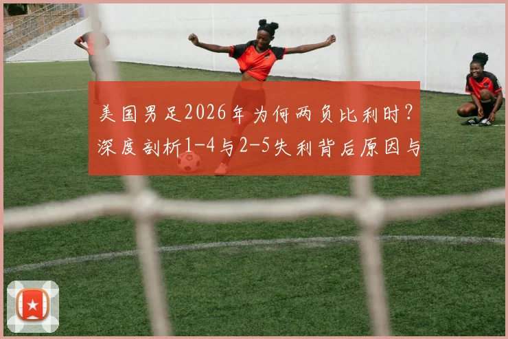 美国男足2026年为何两负比利时?深度剖析1-4与2-5失利背后原因与交锋历史
