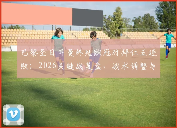 巴黎圣日耳曼终结欧冠对拜仁五连败:2026关键战复盘,战术调整与球星作用深度剖析