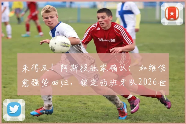 来得及!阿斯报独家确认:加维伤愈强势回归,锁定西班牙队2026世界杯26人名单席位