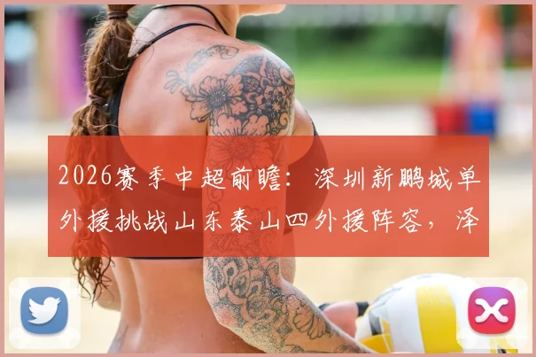 2026赛季中超前瞻：深圳新鹏城单外援挑战山东泰山四外援阵容，泽卡先发成关键看点