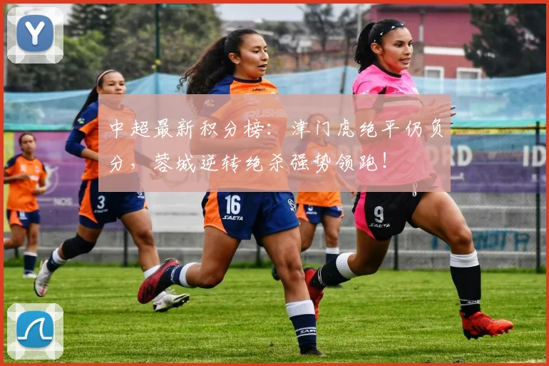 中超最新积分榜:津门虎绝平仍负分,蓉城逆转绝杀强势领跑!