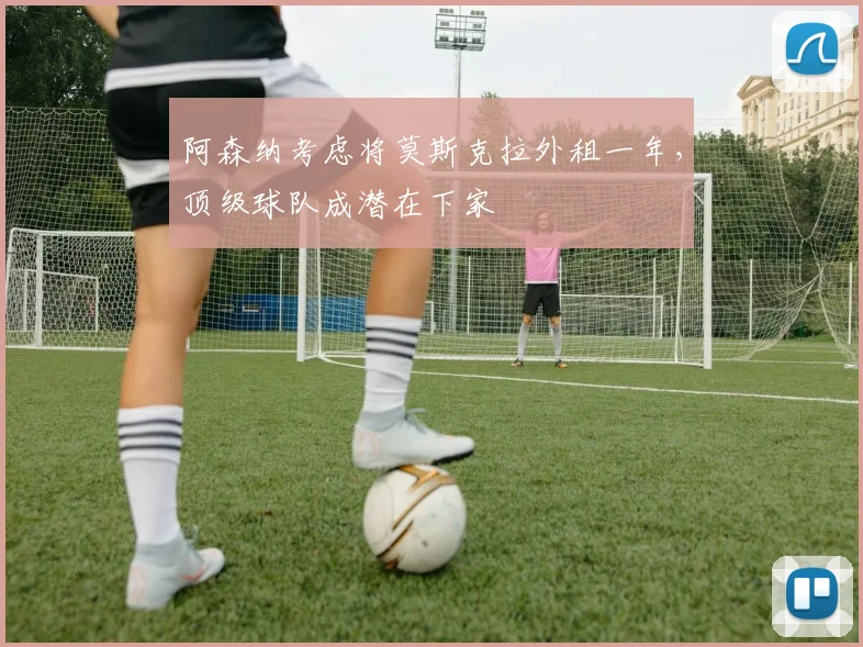 阿森纳考虑将莫斯克拉外租一年，顶级球队成潜在下家