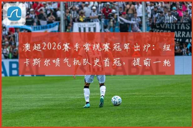 澳超2026赛季常规赛冠军出炉：纽卡斯尔喷气机队史首冠，提前一轮锁定冠军历程与阵容深度解析