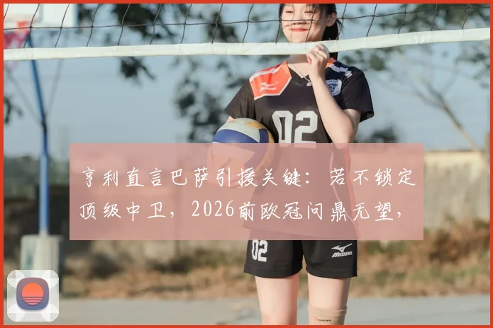 亨利直言巴萨引援关键：若不锁定顶级中卫，2026前欧冠问鼎无望，未来十年恐持续低迷