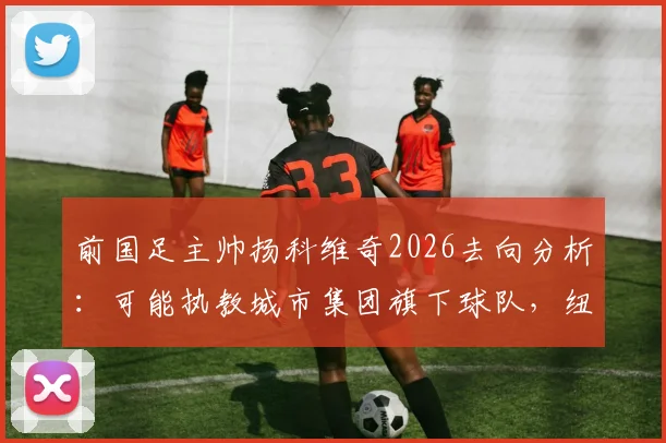 前国足主帅扬科维奇2026去向分析：可能执教城市集团旗下球队，纽约城FC、墨尔本城换帅动态及执教前景解读