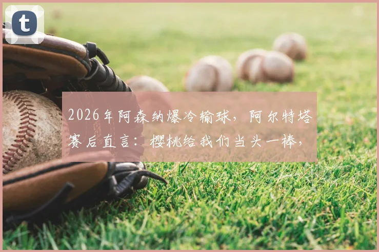 2026年阿森纳爆冷输球,阿尔特塔赛后直言:樱桃给我们当头一棒,球队今天表现太差了