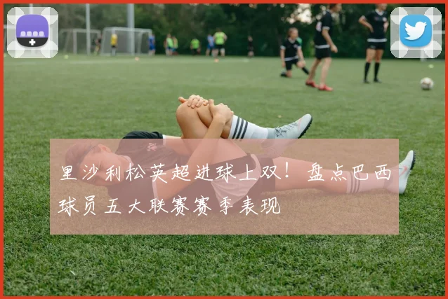里沙利松英超进球上双!盘点巴西球员五大联赛赛季表现