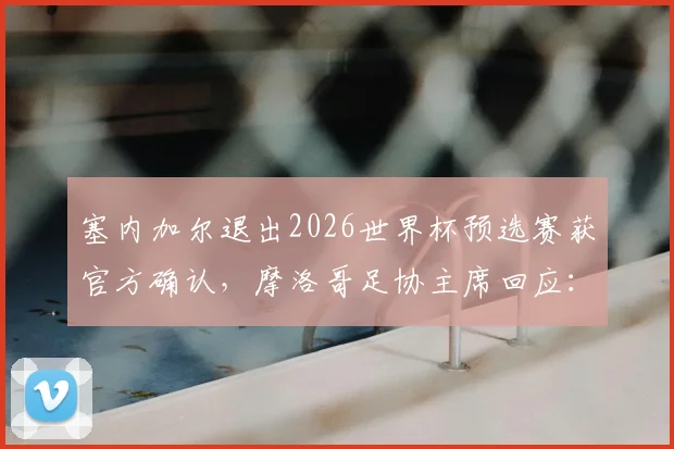 塞内加尔退出2026世界杯预选赛获官方确认,摩洛哥足协主席回应:我们有充分论据,赛事格局或面临变动