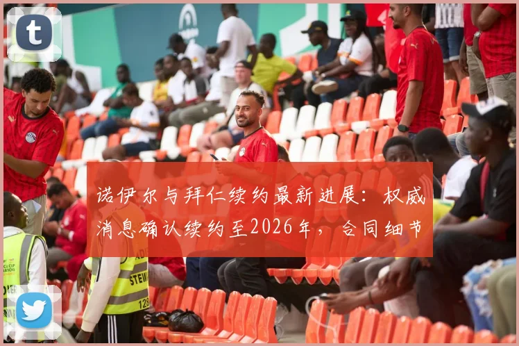 诺伊尔与拜仁续约最新进展:权威消息确认续约至2026年,合同细节及未来规划深度解读