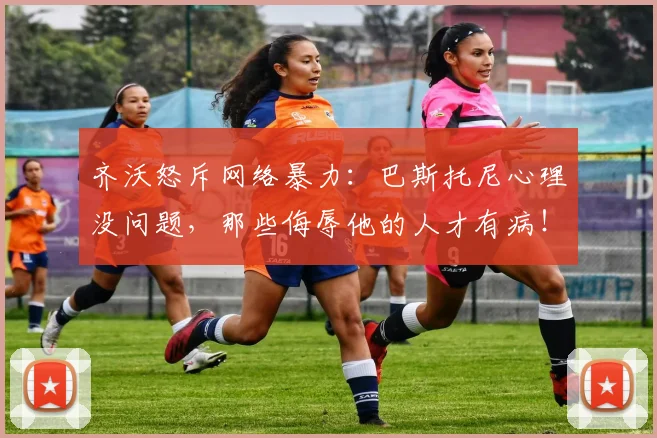 齐沃怒斥网络暴力:巴斯托尼心理没问题,那些侮辱他的人才有病!